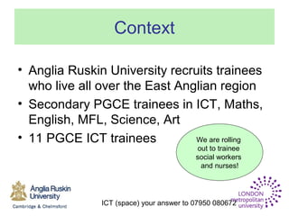 ICT (space) your answer to 07950 080672
Context
• Anglia Ruskin University recruits trainees
who live all over the East Anglian region
• Secondary PGCE trainees in ICT, Maths,
English, MFL, Science, Art
• 11 PGCE ICT trainees We are rolling
out to trainee
social workers
and nurses!
 