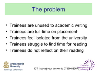 ICT (space) your answer to 07950 080672
The problem
• Trainees are unused to academic writing
• Trainees are full-time on placement
• Trainees feel isolated from the university
• Trainees struggle to find time for reading
• Trainees do not reflect on their reading
 