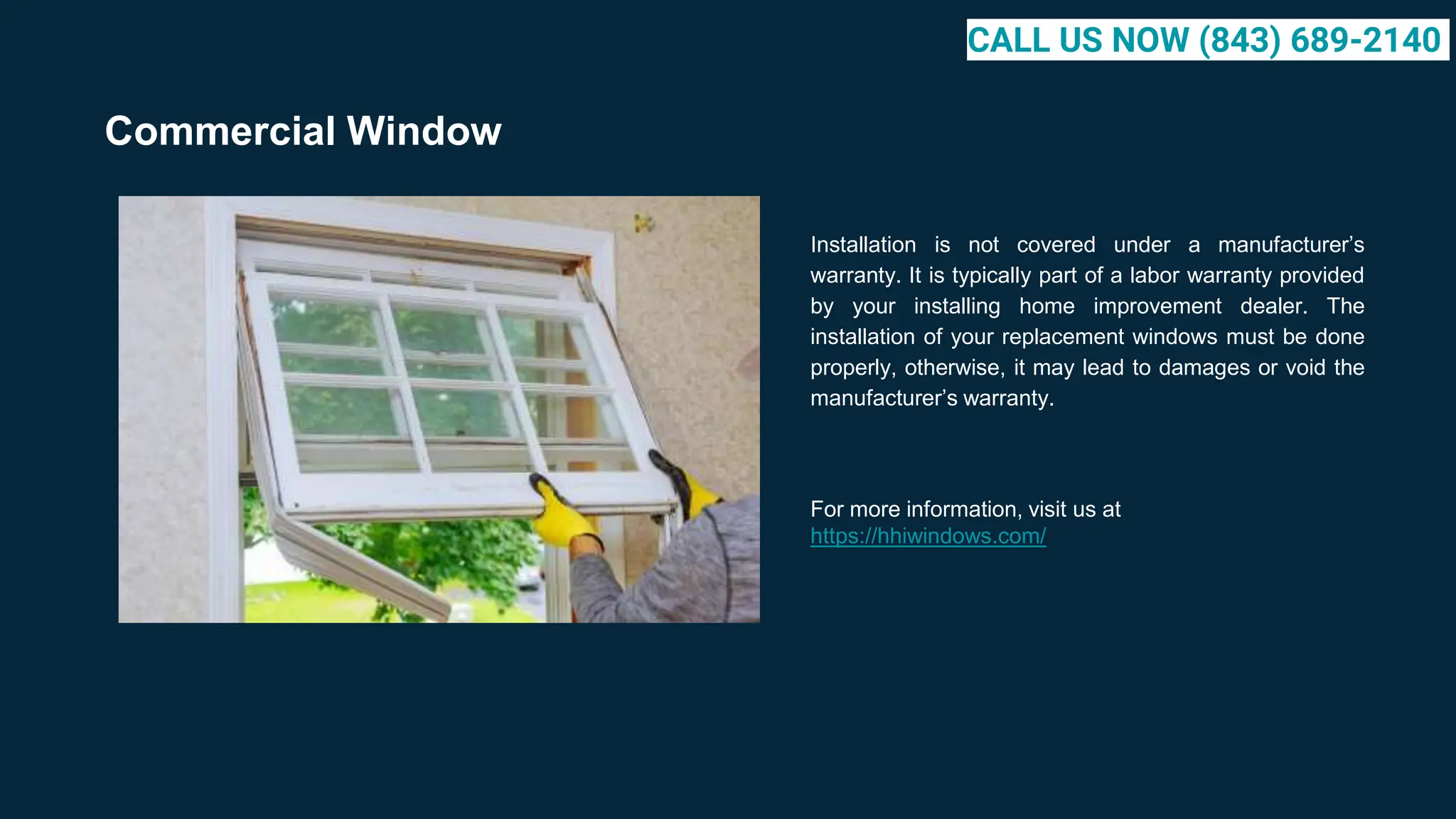 Commercial Window
Installation is not covered under a manufacturer’s
warranty. It is typically part of a labor warranty provided
by your installing home improvement dealer. The
installation of your replacement windows must be done
properly, otherwise, it may lead to damages or void the
manufacturer’s warranty.
For more information, visit us at
https://hhiwindows.com/
CALL US NOW (843) 689-2140
 