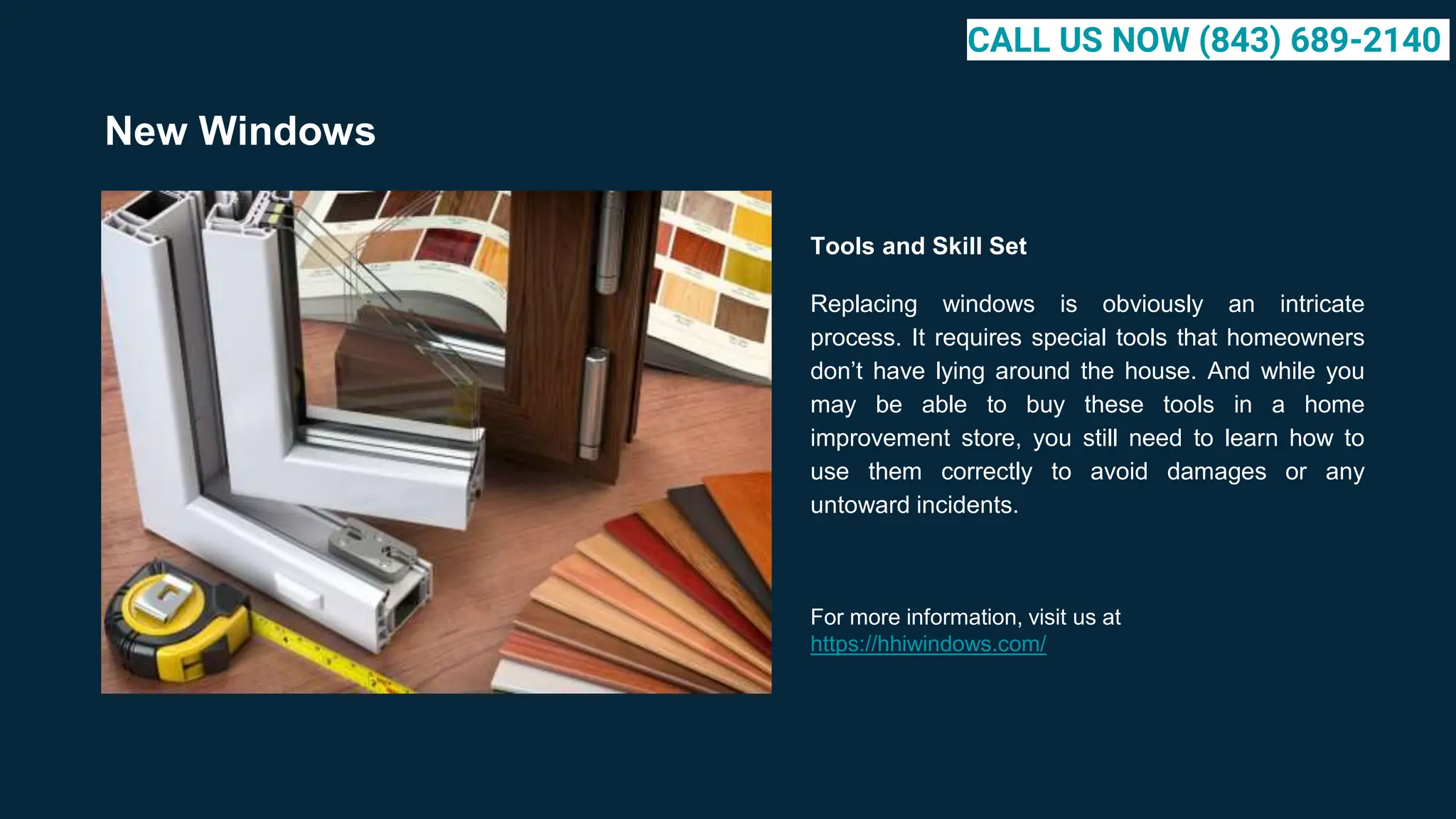 New Windows
Tools and Skill Set
Replacing windows is obviously an intricate
process. It requires special tools that homeowners
don’t have lying around the house. And while you
may be able to buy these tools in a home
improvement store, you still need to learn how to
use them correctly to avoid damages or any
untoward incidents.
For more information, visit us at
https://hhiwindows.com/
CALL US NOW (843) 689-2140
 