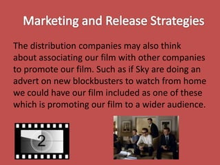 The distribution companies may also think
about associating our film with other companies
to promote our film. Such as if Sky are doing an
advert on new blockbusters to watch from home
we could have our film included as one of these
which is promoting our film to a wider audience.

 