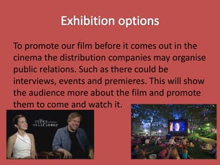 To promote our film before it comes out in the
cinema the distribution companies may organise
public relations. Such as there could be
interviews, events and premieres. This will show
the audience more about the film and promote
them to come and watch it.

 
