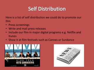 Here is a list of self distribution we could do to promote our
film
• Press screenings
• Write and mail press releases
• Include our film in major digital programs e.g. Netflix and
Itunes
• Show it at film festivals such as Cannes or Sundance

 