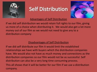 Advantages of Self Distribution
If we did self distribution we would retain full rights to our film, giving
us more of a choice when distributing it. We would also get a lot more
money out of our film as we would not need to give any to a
distribution company

Disadvantages of Self Distribution
If we did self distribute our film it would limit the established
relationships we have with buyers which the distribution companies
have. We would also not have as much money and connections as the
distribution companies so our film would not be as successful. Self
distribution can also be a very long time consuming process.
This all shows that it will be better for our film if we use a distribution
company.

 