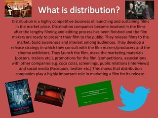 Distribution is a highly competitive business of launching and sustaining films
in the market place. Distribution companies become involved in the films
after the lengthy filming and editing process has been finished and the film
makers are ready to present their film to the public. They release films to the
market, build awareness and interest among audiences. They develop a
release strategy in which they consult with the film makers/producers and the
cinema exhibitors. They launch the film, make the marketing materials
(posters, trailers etc.), promotions for the film (competitions, associations
with other companies e.g. coca cola), screenings, public relations (interviews)
and social media (Facebook, twitter etc.) This shows that distribution
companies play a highly important role in marketing a film for its release.

 
