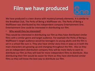 We have produced is a teen drama with mystery/comedy elements. It is similar to
the Breakfast Club, The Perks of Being a Wallflower etc. The Perks of Being a
Wallflower was distributed by the independent company Entertainment One.
Entertainment One could be interested in distributing our film.
• Why would they be interested?
They would be interested in distributing our film as they have distributed similar
films with a similar genre and target audience. For example the Perks of Being a
Wallflower’s target audience would be teenagers to young adults and the film is
set in a school like ours is. They also have similar story lines in ways as in both the
main characters are growing up and changing throughout the film. Also as they
are an independent distribution company they will be more likely to want to
distribute our film as they will look for more independent films to distribute. Also
distributing their film would be easier for them as they have distributed similar
films so they will know the best way to distribute our film.

 