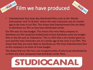 • Entertainment One have also distributed films such as the ‘Mortal
Instruments’ and ‘21 & Over’ where the main characters are of a similar
age to the ones in our film. This shows that Entertainment One are likely
to distribute our film as they have distributed similar.
Our film was of a low budget. This means the more likely company to
distribute our film would be StudioCanal as they distribute some low budget
films in the UK such as ‘Submarine’. This is a film that is of a similar genre to
ours and the main characters are of a similar age to the ones in our film. This
shows that they are more likely to distribute our film than Entertainment One
as this company is at more of a low budget.
This shows that our film has a lot of opportunities of who to be distributed by
as there are a few companies that distribute similar films.

 