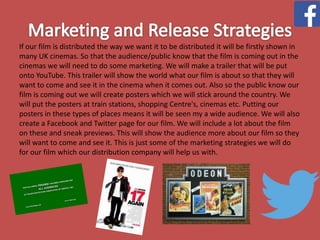 If our film is distributed the way we want it to be distributed it will be firstly shown in
many UK cinemas. So that the audience/public know that the film is coming out in the
cinemas we will need to do some marketing. We will make a trailer that will be put
onto YouTube. This trailer will show the world what our film is about so that they will
want to come and see it in the cinema when it comes out. Also so the public know our
film is coming out we will create posters which we will stick around the country. We
will put the posters at train stations, shopping Centre's, cinemas etc. Putting our
posters in these types of places means it will be seen my a wide audience. We will also
create a Facebook and Twitter page for our film. We will include a lot about the film
on these and sneak previews. This will show the audience more about our film so they
will want to come and see it. This is just some of the marketing strategies we will do
for our film which our distribution company will help us with.

 