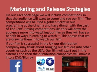 On our Facebook page we will include competitions so
that the audience will want to come and see our film. The
competitions will be ‘find a golden ticket in our
programme at the cinema and have dinner with the cast
of The Text’. Having competitions like this will draw the
audience more into watching our film as they will have a
benefit in ways in coming to watch it. This shows that we
are drawing them in to watch our film.
If our film is successful in the UK our distribution
company may think about bringing our film out into other
countries such as the USA. Our film will start out in the
cinemas and then the distribution companies will make it
into a DVD/Blu ray.

 