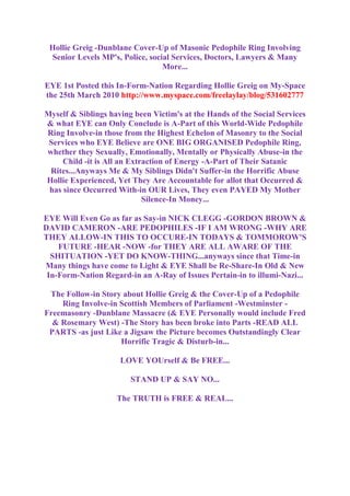 Hollie Greig -Dunblane Cover-Up of Masonic Pedophile Ring Involving
Senior Levels MP's, Police, social Services, Doctors, Lawyers & Many
More...
EYE 1st Posted this In-Form-Nation Regarding Hollie Greig on My-Space
the 25th March 2010 http://www.myspace.com/freelaylay/blog/531602777
Myself & Siblings having been Victim's at the Hands of the Social Services
& what EYE can Only Conclude is A-Part of this World-Wide Pedophile
Ring Involve-in those from the Highest Echelon of Masonry to the Social
Services who EYE Believe are ONE BIG ORGANISED Pedophile Ring,
whether they Sexually, Emotionally, Mentally or Physically Abuse-in the
Child -it is All an Extraction of Energy -A-Part of Their Satanic
Rites...Anyways Me & My Siblings Didn't Suffer-in the Horrific Abuse
Hollie Experienced, Yet They Are Accountable for allot that Occurred &
has since Occurred With-in OUR Lives, They even PAYED My Mother
Silence-In Money...
EYE Will Even Go as far as Say-in NICK CLEGG -GORDON BROWN &
DAVID CAMERON -ARE PEDOPHILES -IF I AM WRONG -WHY ARE
THEY ALLOW-IN THIS TO OCCURE-IN TODAYS & TOMMOROW'S
FUTURE -HEAR -NOW -for THEY ARE ALL AWARE OF THE
SHITUATION -YET DO KNOW-THING...anyways since that Time-in
Many things have come to Light & EYE Shall be Re-Share-In Old & New
In-Form-Nation Regard-in an A-Ray of Issues Pertain-in to illumi-Nazi...
The Follow-in Story about Hollie Greig & the Cover-Up of a Pedophile
Ring Involve-in Scottish Members of Parliament -Westminster -
Freemasonry -Dunblane Massacre (& EYE Personally would include Fred
& Rosemary West) -The Story has been broke into Parts -READ ALL
PARTS -as just Like a Jigsaw the Picture becomes Outstandingly Clear
Horrific Tragic & Disturb-in...
LOVE YOUrself & Be FREE...
STAND UP & SAY NO...
The TRUTH is FREE & REAL...
 