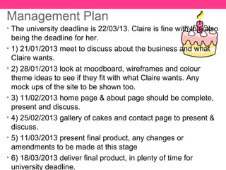 Management Plan
• The university deadline is 22/03/13. Claire is fine with this also
    being the deadline for her.
•   1) 21/01/2013 meet to discuss about the business and what
    Claire wants.
•   2) 28/01/2013 look at moodboard, wireframes and colour
    theme ideas to see if they fit with what Claire wants. Any
    mock ups of the site to be shown too.
•   3) 11/02/2013 home page & about page should be complete,
    present and discuss.
•   4) 25/02/2013 gallery of cakes and contact page to present &
    discuss.
•   5) 11/03/2013 present final product, any changes or
    amendments to be made at this stage
•   6) 18/03/2013 deliver final product, in plenty of time for
    university deadline.
 