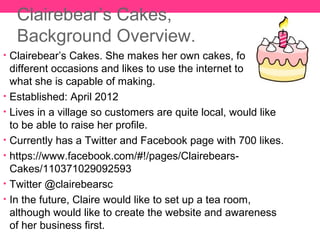 Clairebear’s Cakes,
   Background Overview.
• Clairebear’s Cakes. She makes her own cakes, for many
  different occasions and likes to use the internet to show
  what she is capable of making.
• Established: April 2012
• Lives in a village so customers are quite local, would like
  to be able to raise her profile.
• Currently has a Twitter and Facebook page with 700 likes.
• https://www.facebook.com/#!/pages/Clairebears-
  Cakes/110371029092593
• Twitter @clairebearsc
• In the future, Claire would like to set up a tea room,
  although would like to create the website and awareness
  of her business first.
 