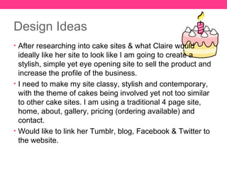 Design Ideas
• After researching into cake sites & what Claire would
  ideally like her site to look like I am going to create a
  stylish, simple yet eye opening site to sell the product and
  increase the profile of the business.
• I need to make my site classy, stylish and contemporary,
  with the theme of cakes being involved yet not too similar
  to other cake sites. I am using a traditional 4 page site,
  home, about, gallery, pricing (ordering available) and
  contact.
• Would like to link her Tumblr, blog, Facebook & Twitter to
  the website.
 