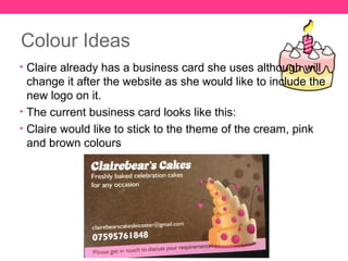 Colour Ideas
• Claire already has a business card she uses although will
  change it after the website as she would like to include the
  new logo on it.
• The current business card looks like this:
• Claire would like to stick to the theme of the cream, pink
  and brown colours
 