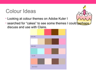 Colour Ideas
• Looking at colour themes on Adobe Kuler I
• searched for “cakes” to see some themes I could perhaps
 discuss and use with Claire.
 