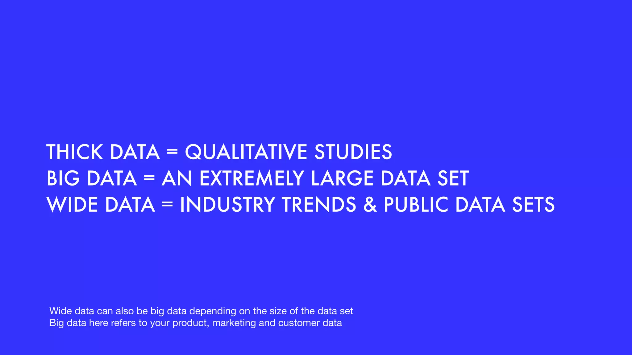 THICK DATA = QUALITATIVE STUDIES
BIG DATA = AN EXTREMELY LARGE DATA SET
WIDE DATA = INDUSTRY TRENDS & PUBLIC DATA SETS
Wide data can also be big data depending on the size of the data set

Big data here refers to your product, marketing and customer data
 
