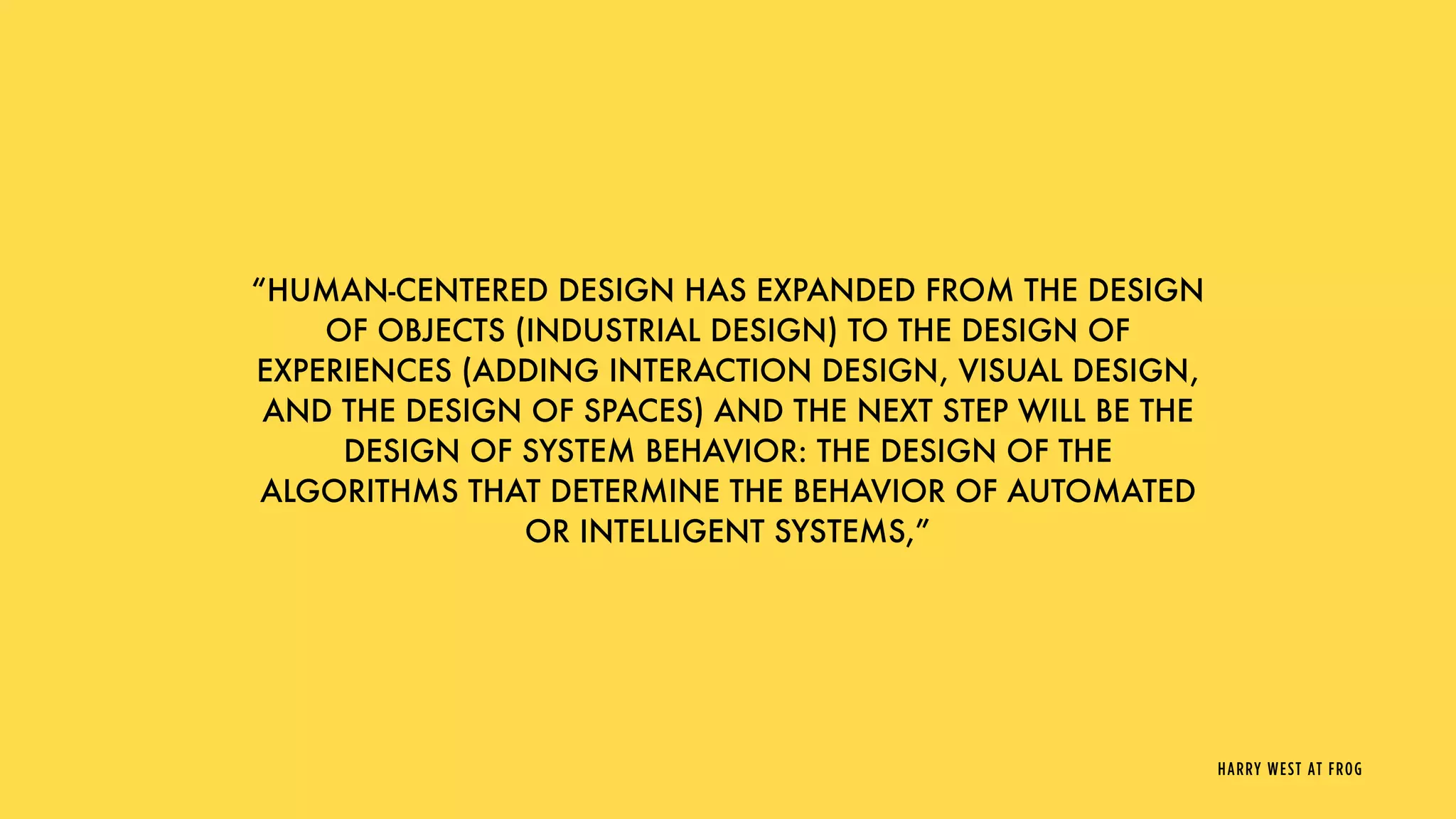 “HUMAN-CENTERED DESIGN HAS EXPANDED FROM THE DESIGN
OF OBJECTS (INDUSTRIAL DESIGN) TO THE DESIGN OF
EXPERIENCES (ADDING INTERACTION DESIGN, VISUAL DESIGN,
AND THE DESIGN OF SPACES) AND THE NEXT STEP WILL BE THE
DESIGN OF SYSTEM BEHAVIOR: THE DESIGN OF THE
ALGORITHMS THAT DETERMINE THE BEHAVIOR OF AUTOMATED
OR INTELLIGENT SYSTEMS,”
HARRY WEST AT FROG
 