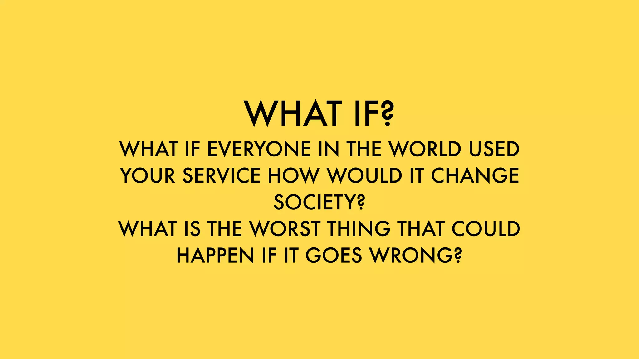 WHAT IF?
WHAT IF EVERYONE IN THE WORLD USED
YOUR SERVICE HOW WOULD IT CHANGE
SOCIETY?
WHAT IS THE WORST THING THAT COULD
HAPPEN IF IT GOES WRONG?
 