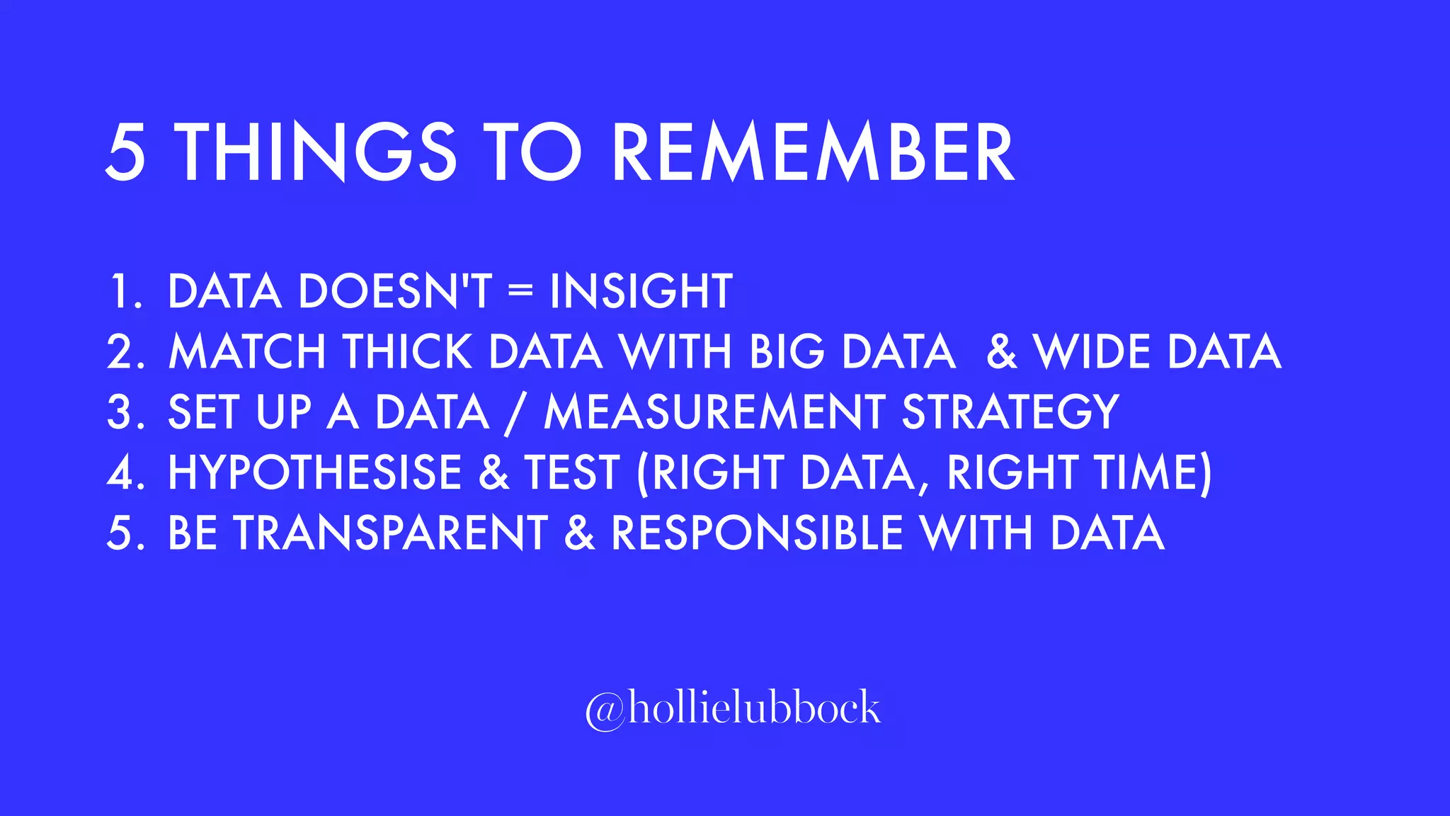 1. DATA DOESN'T = INSIGHT
2. MATCH THICK DATA WITH BIG DATA & WIDE DATA
3. SET UP A DATA / MEASUREMENT STRATEGY
4. HYPOTHESISE & TEST (RIGHT DATA, RIGHT TIME)
5. BE TRANSPARENT & RESPONSIBLE WITH DATA
5 THINGS TO REMEMBER
@hollielubbock
 