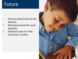 Future

•    Primary school visits to the
     libraries
•    Work placements for local
     students
•    Outreach visits to “Into
     University” centres
 