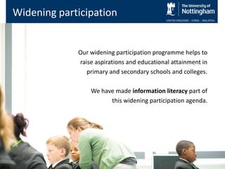 Widening participation


             Our widening participation programme helps to
             raise aspirations and educational attainment in
                primary and secondary schools and colleges.

                 We have made information literacy part of
                       this widening participation agenda.
 