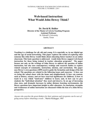 NATIONAL FORUM OF TEACHER EDUCATION JOURNAL
VOLUME 21, NUMBER 3, 2011
1
Web-based Instruction:
What Would John Dewey Think?
Dr. David R. Hollier
Director of the Master of Arts in Teaching Program
Assistant Professor
St. Edward’s University
Austin, Texas
ABSTRACT
Teaching is a challenge for all, old and young. It is especially so, in our digital age
and the age of social networking. This paper explores the notion of exploring what
someone like John Dewey would think about educating future teachers in an online
classroom. This basic question is addressed: would John Dewey support web-based
instruction for those being trained in teacher education programs? The paper
focuses not only on the writings of John Dewey to address the question of online
instruction, but also uses contemporary writings and research studies to explore
related concepts of community, instruction, mission, and curriculum. The paper
uses Dewey’s own questions (1899) used to guide the formation and design of his lab
school. The questions are related to the following issues and concerns: 1) how can
we bring the school closer with the home and neighborhood; 2) how can content,
such as history, science, and art have true/real significance for children; 3) how to
teach in a way which “motivates” children to learn; and, 4) how can we give
students the “individual attention” they need and deserve. In an age of increasing
class sizes, and dramatic increases in online distance learning environments, the
Dewey questions have important insight to offer educators. In conclusion, strengths
and weaknesses of online instruction are discussed within the lens of a John Dewey
perspective.
________________________________________________________________________
Anyone who searches the great thinkers for their opinions and viewpoints can be sure of
going astray before obtaining a result… Martin Heidegger, 1987
 