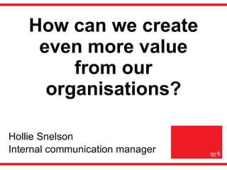 How can we create even more value from our organisations? Hollie Snelson  Internal communication manager 
