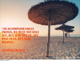 “TO ACCOMPLISH GREAT
  THINGS, WE MUST NOT ONLY
  ACT, BUT ALSO DREAM; NOT
  ONLY PLAN, BUT ALSO
  BELIEVE.”

  ANATOLE FRANCE

                             http://farm3.staticﬂickr.com/2297/5811820058_928f1b4721_b_d.jpg,
                                          http://compﬁght.com/search/Beach/1-0-1-1
Monday, January 21, 13
 