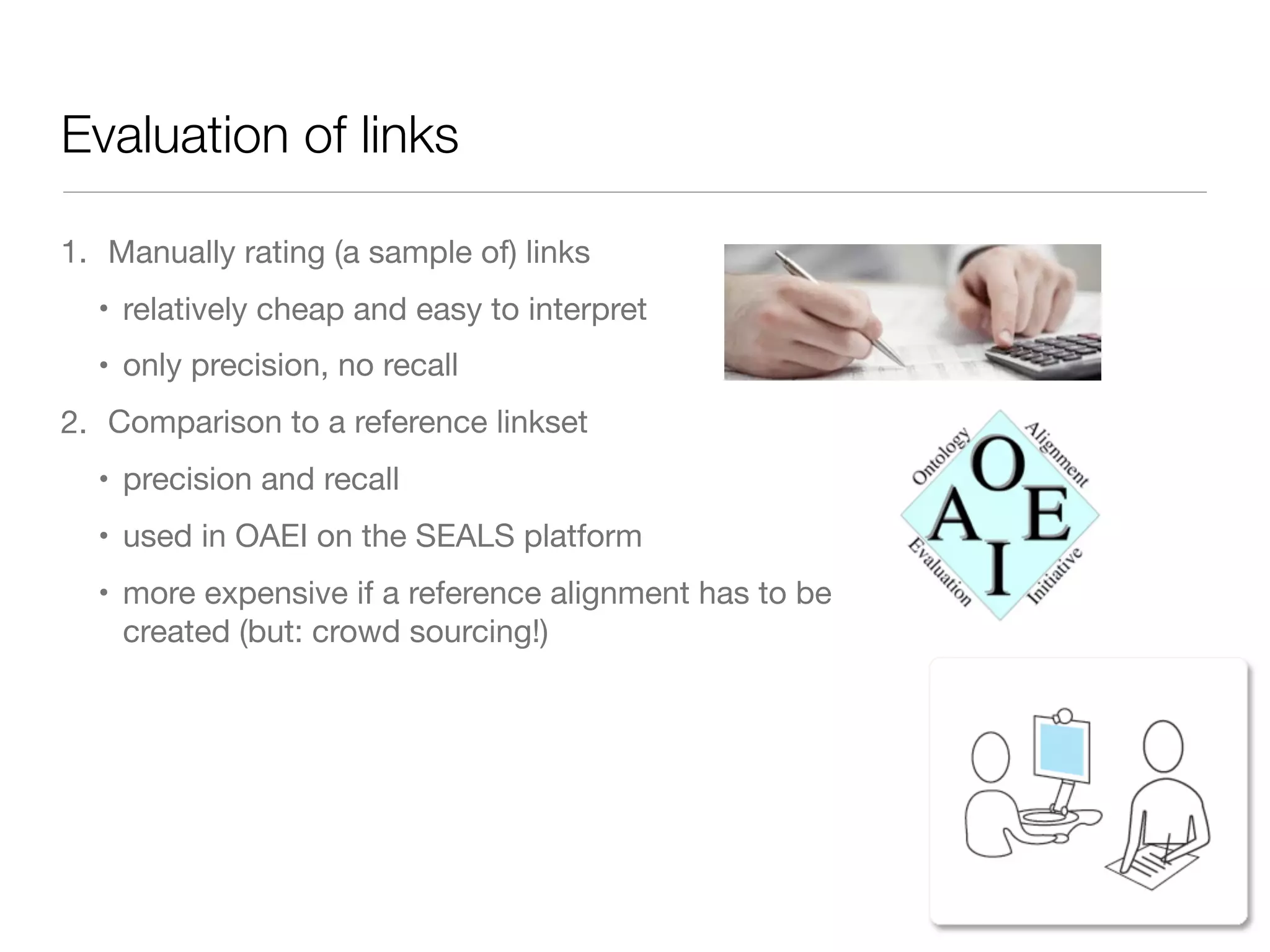 Evaluation of links
1. Manually rating (a sample of) links

• relatively cheap and easy to interpret

• only precision, no recall
2. Comparison to a reference linkset

• precision and recall

• used in OAEI on the SEALS platform

• more expensive if a reference alignment has to be
created (but: crowd sourcing!)
 