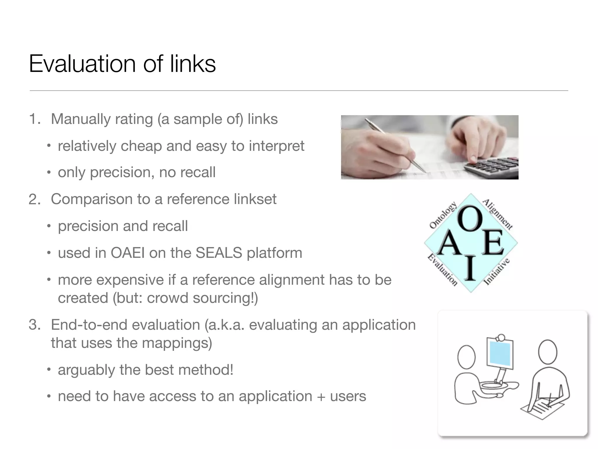 Evaluation of links
1. Manually rating (a sample of) links

• relatively cheap and easy to interpret

• only precision, no recall
2. Comparison to a reference linkset

• precision and recall

• used in OAEI on the SEALS platform

• more expensive if a reference alignment has to be
created (but: crowd sourcing!)
3. End-to-end evaluation (a.k.a. evaluating an application
that uses the mappings)

• arguably the best method!

• need to have access to an application + users
 