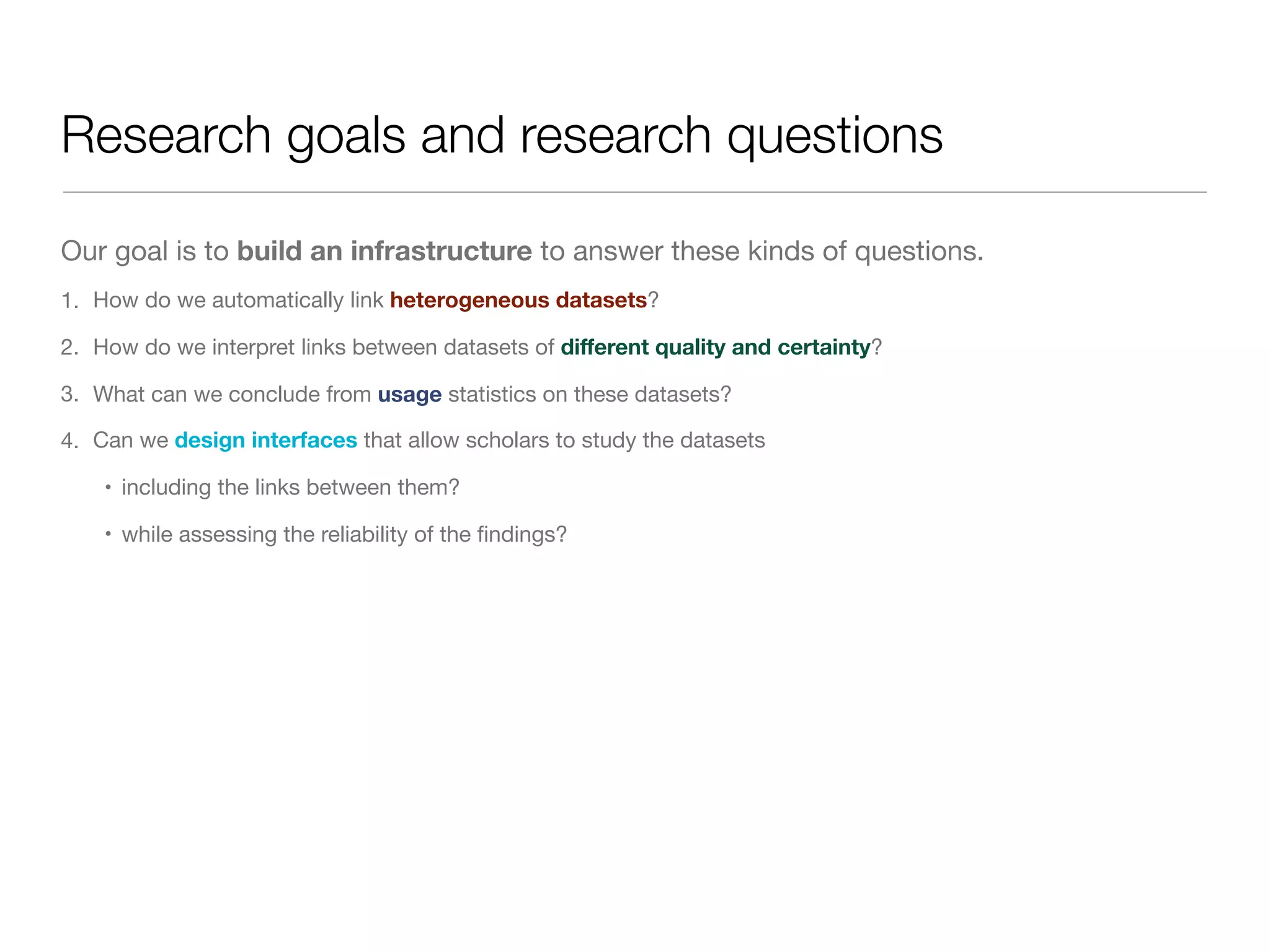 Research goals and research questions
Our goal is to build an infrastructure to answer these kinds of questions.

1. How do we automatically link heterogeneous datasets?

2. How do we interpret links between datasets of diﬀerent quality and certainty?

3. What can we conclude from usage statistics on these datasets?

4. Can we design interfaces that allow scholars to study the datasets

• including the links between them?

• while assessing the reliability of the ﬁndings?
 
