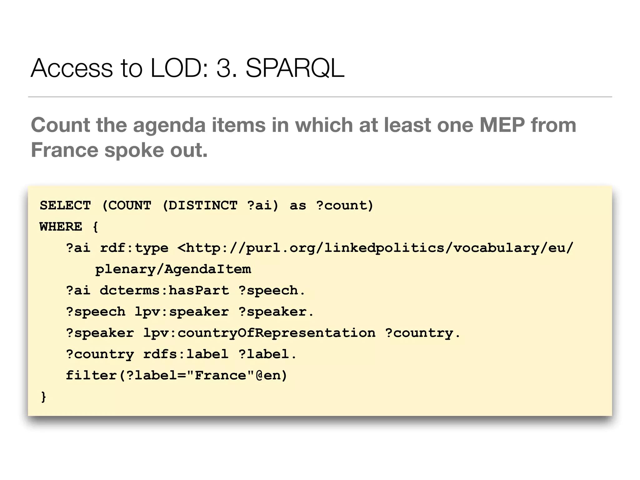 Count the agenda items in which at least one MEP from
France spoke out.
Access to LOD: 3. SPARQL
SELECT (COUNT (DISTINCT ?ai) as ?count)
WHERE {
?ai rdf:type <http://purl.org/linkedpolitics/vocabulary/eu/
plenary/AgendaItem
?ai dcterms:hasPart ?speech.
?speech lpv:speaker ?speaker.
?speaker lpv:countryOfRepresentation ?country.
?country rdfs:label ?label.
filter(?label="France"@en)
}
 