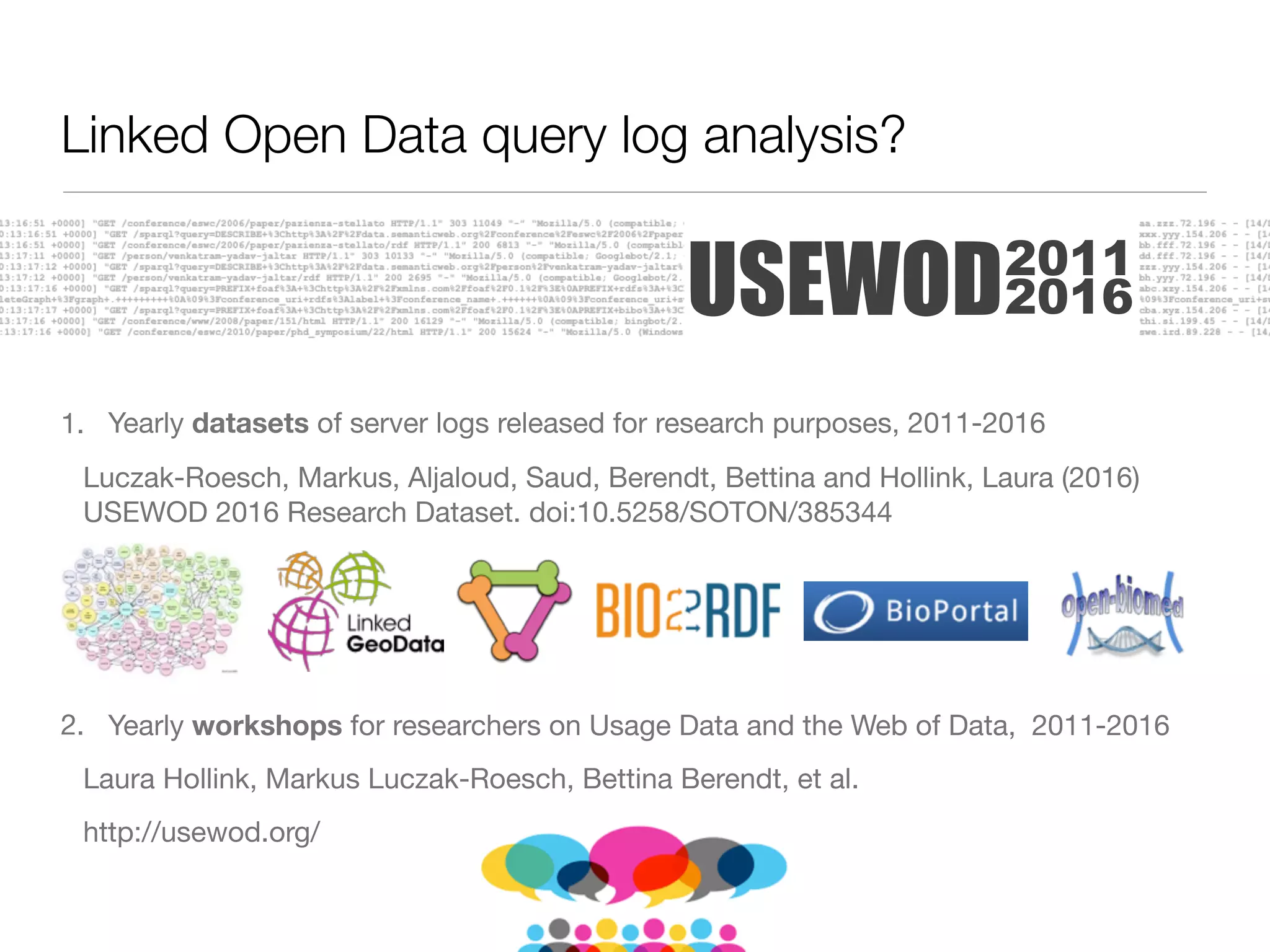 1. Yearly datasets of server logs released for research purposes, 2011-2016

Luczak-Roesch, Markus, Aljaloud, Saud, Berendt, Bettina and Hollink, Laura (2016)
USEWOD 2016 Research Dataset. doi:10.5258/SOTON/385344

2. Yearly workshops for researchers on Usage Data and the Web of Data, 2011-2016

Laura Hollink, Markus Luczak-Roesch, Bettina Berendt, et al.

http://usewod.org/
USEWOD2011
2016
Linked Open Data query log analysis?
 