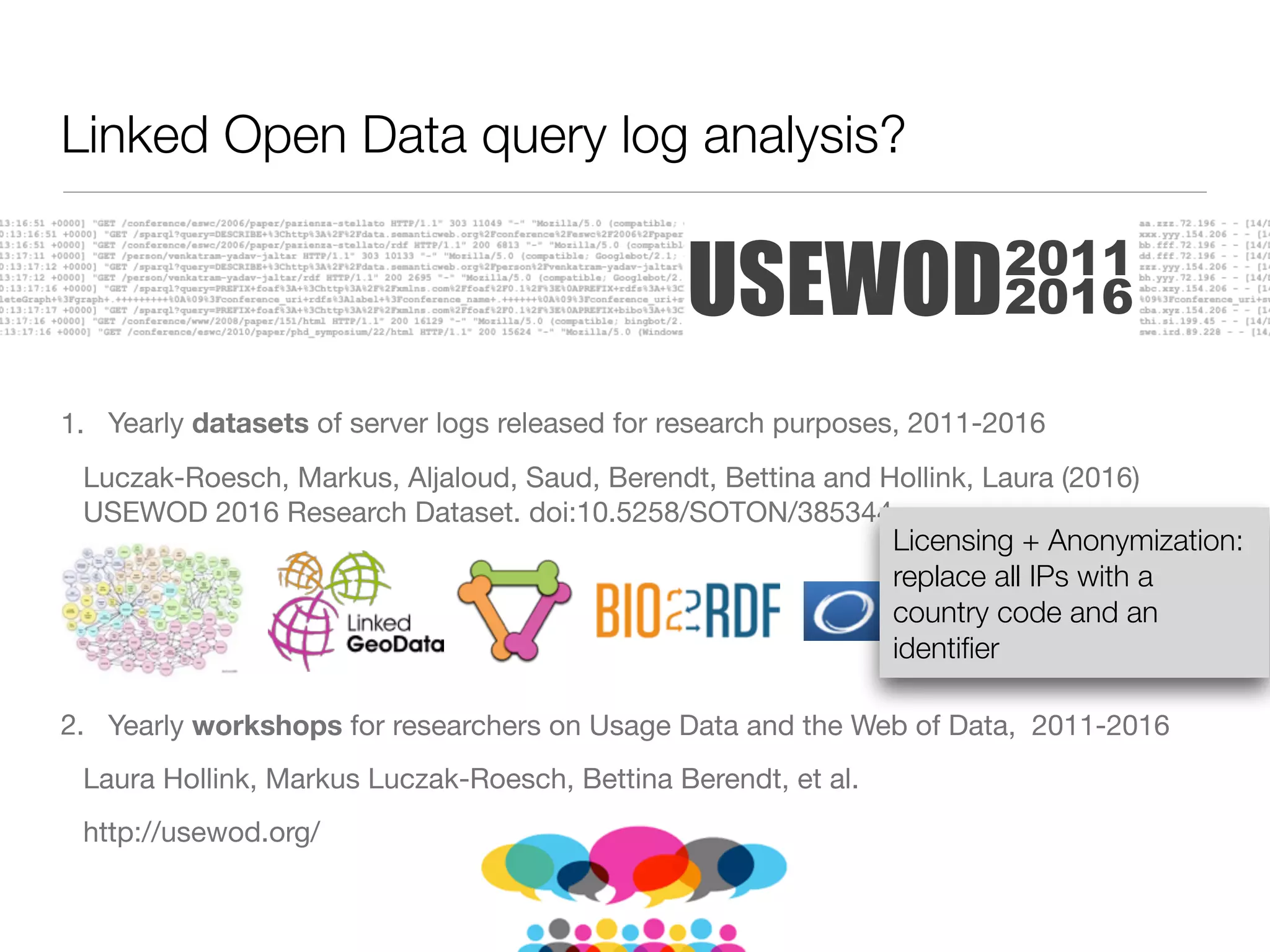 1. Yearly datasets of server logs released for research purposes, 2011-2016

Luczak-Roesch, Markus, Aljaloud, Saud, Berendt, Bettina and Hollink, Laura (2016)
USEWOD 2016 Research Dataset. doi:10.5258/SOTON/385344

2. Yearly workshops for researchers on Usage Data and the Web of Data, 2011-2016

Laura Hollink, Markus Luczak-Roesch, Bettina Berendt, et al.

http://usewod.org/
USEWOD2011
2016
Linked Open Data query log analysis?
Licensing + Anonymization:
replace all IPs with a
country code and an
identiﬁer
 