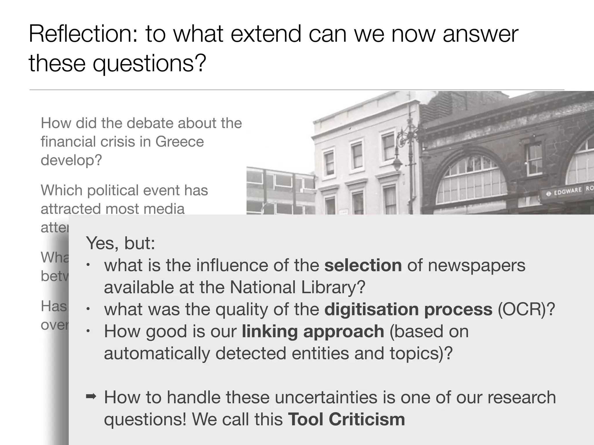 Reﬂection: to what extend can we now answer
these questions?
How did the debate about the
ﬁnancial crisis in Greece
develop?

Which political event has
attracted most media
attention?

What are the diﬀerences
between diﬀerent media?

Has the coverage changed
over time?
Yes, but:

• what is the inﬂuence of the selection of newspapers
available at the National Library?

• what was the quality of the digitisation process (OCR)?

• How good is our linking approach (based on
automatically detected entities and topics)?

➡ How to handle these uncertainties is one of our research
questions! We call this Tool Criticism
 