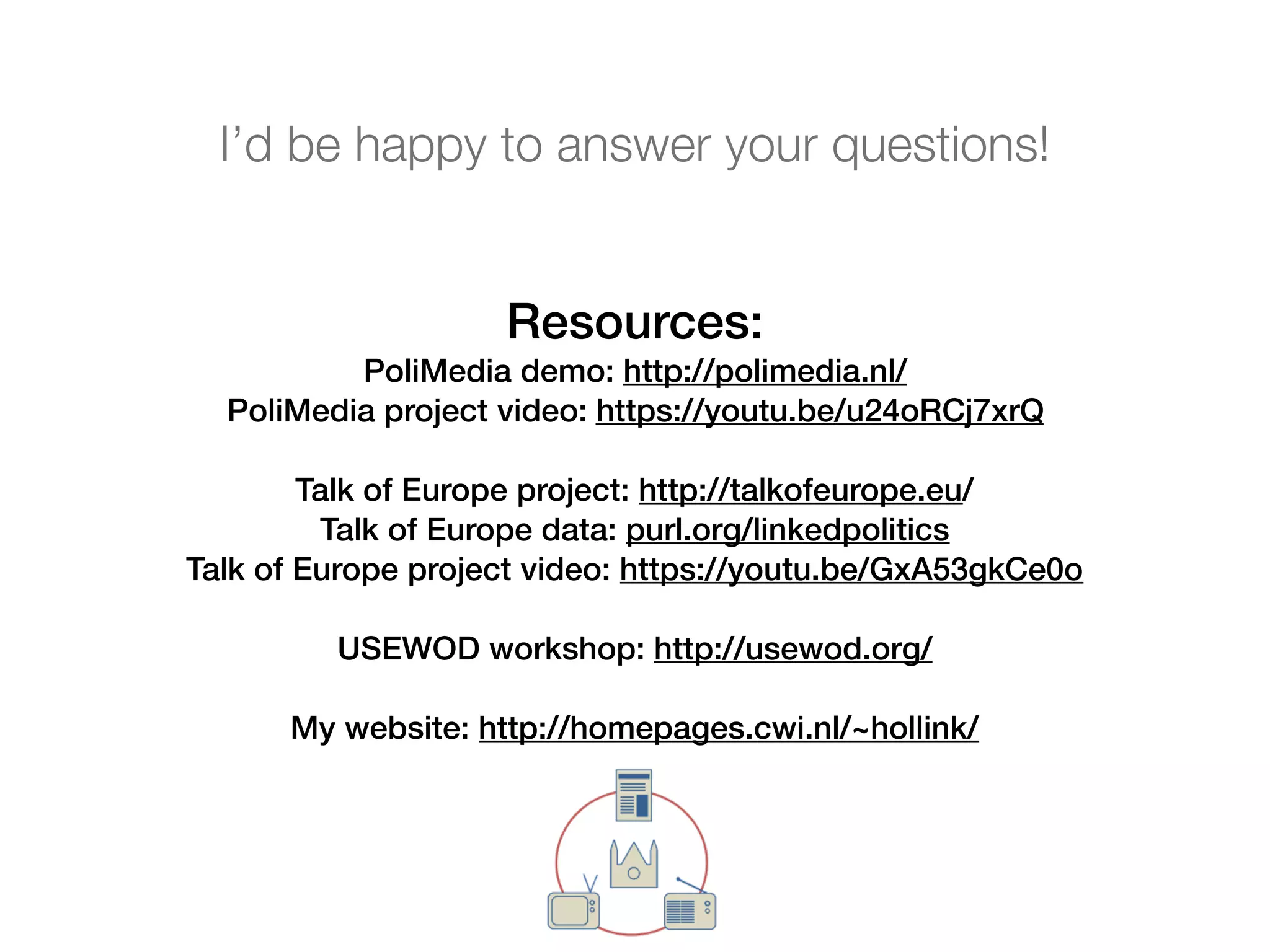 Resources:
PoliMedia demo: http://polimedia.nl/
PoliMedia project video: https://youtu.be/u24oRCj7xrQ
Talk of Europe project: http://talkofeurope.eu/
Talk of Europe data: purl.org/linkedpolitics
Talk of Europe project video: https://youtu.be/GxA53gkCe0o
USEWOD workshop: http://usewod.org/
My website: http://homepages.cwi.nl/~hollink/
I’d be happy to answer your questions!
 