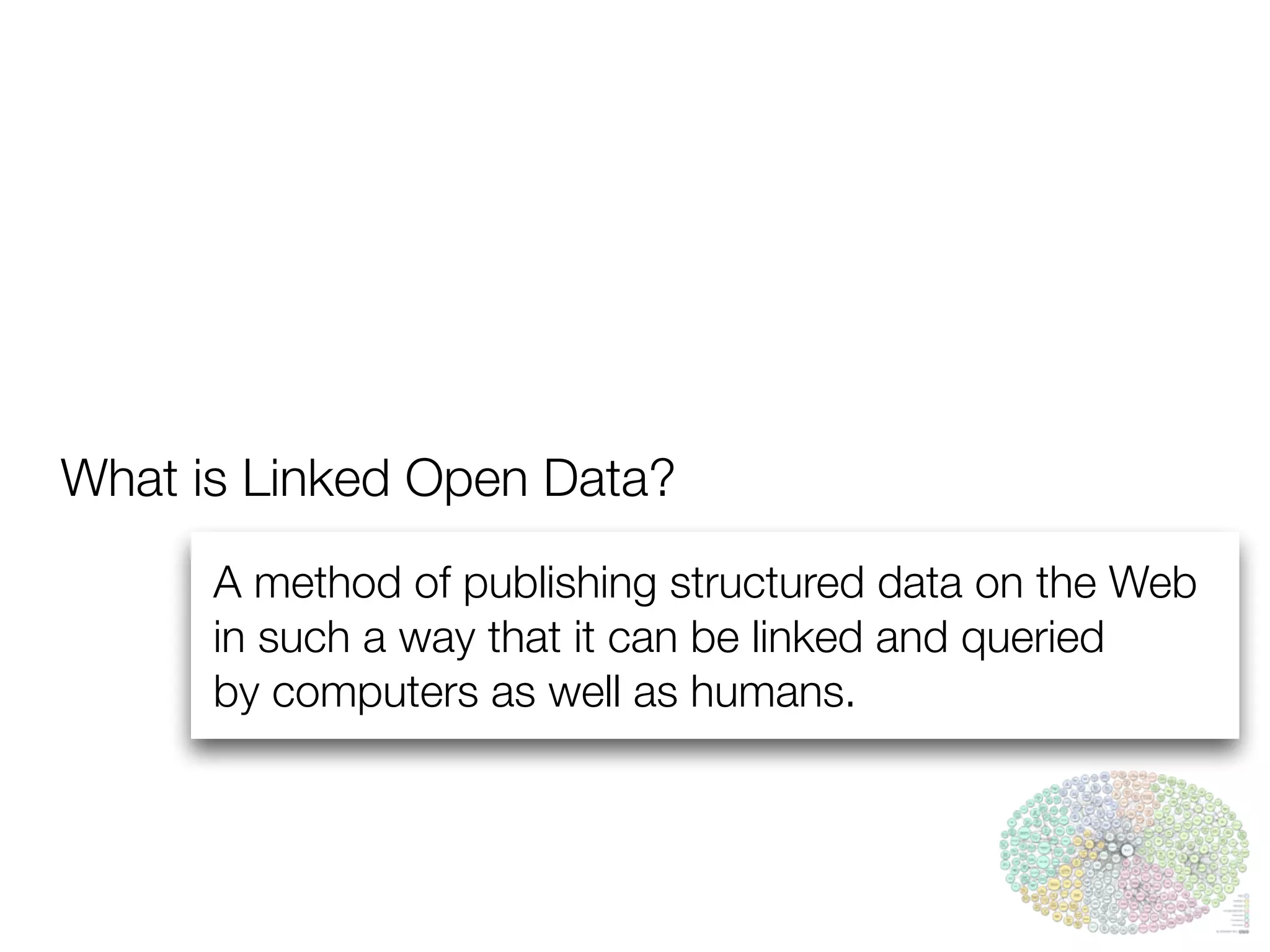 What is Linked Open Data?
A method of publishing structured data on the Web
in such a way that it can be linked and queried
by computers as well as humans.
 