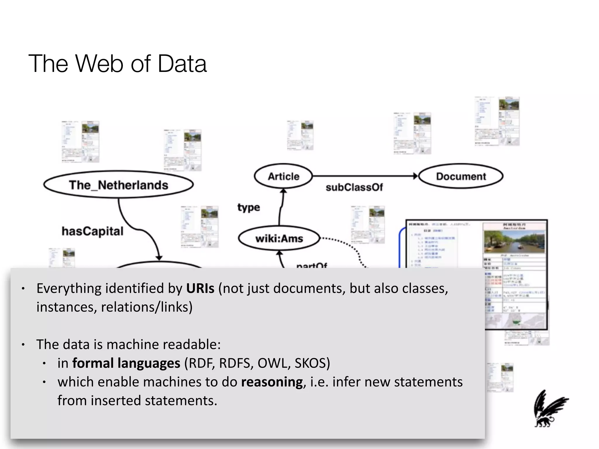 The Web of Data
• Everything	
  identified	
  by	
  URIs	
  (not	
  just	
  documents,	
  but	
  also	
  classes,	
  
instances,	
  relations/links)	
  
• The	
  data	
  is	
  machine	
  readable:	
  	
  
• in	
  formal	
  languages	
  (RDF,	
  RDFS,	
  OWL,	
  SKOS)	
  	
  
• which	
  enable	
  machines	
  to	
  do	
  reasoning,	
  i.e.	
  infer	
  new	
  statements	
  
from	
  inserted	
  statements.	
  
 
