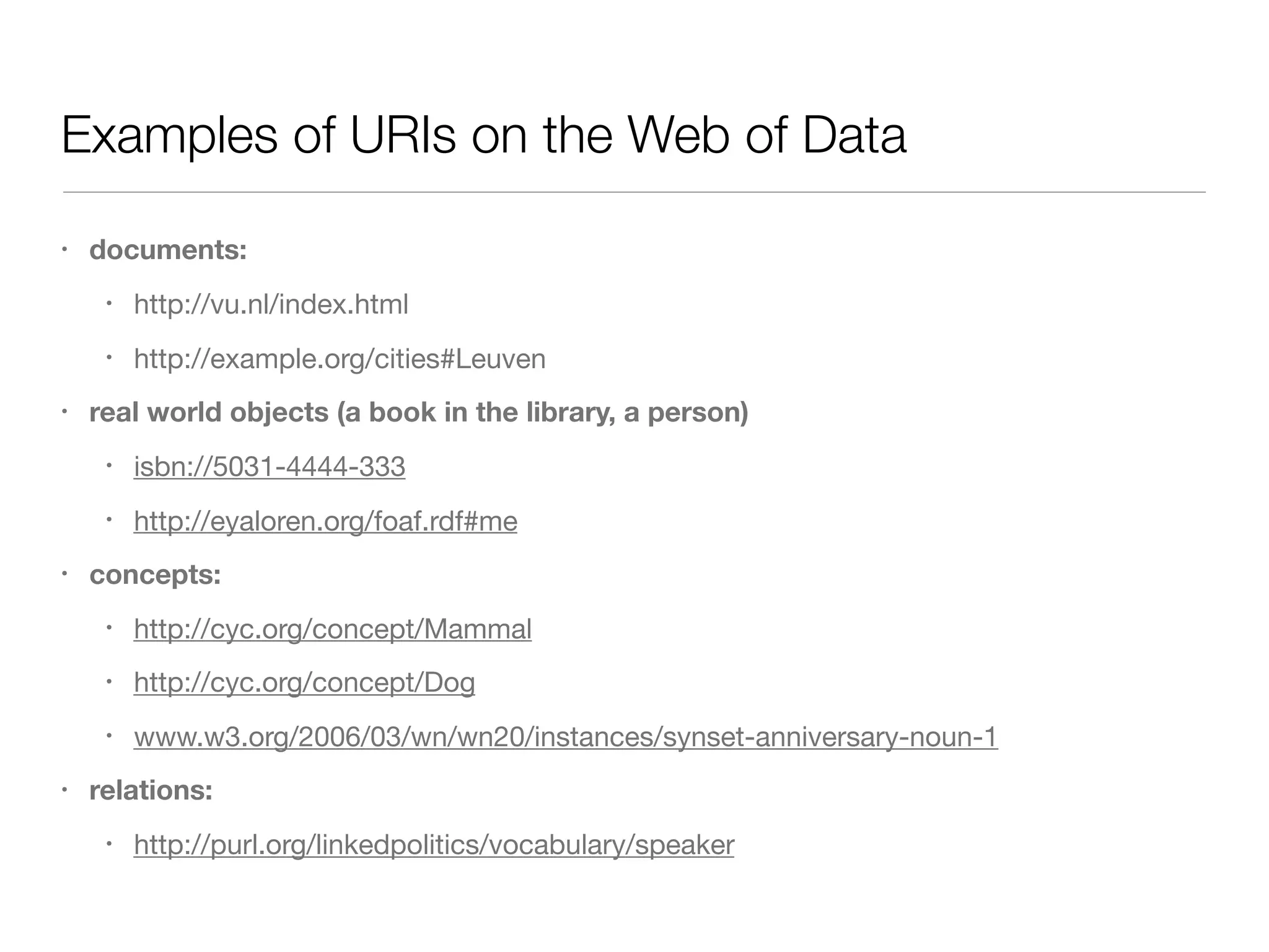 Examples of URIs on the Web of Data
• documents:
• http://vu.nl/index.html

• http://example.org/cities#Leuven

• real world objects (a book in the library, a person)
• isbn://5031-4444-333

• http://eyaloren.org/foaf.rdf#me

• concepts:
• http://cyc.org/concept/Mammal 

• http://cyc.org/concept/Dog 

• www.w3.org/2006/03/wn/wn20/instances/synset-anniversary-noun-1

• relations:
• http://purl.org/linkedpolitics/vocabulary/speaker
 