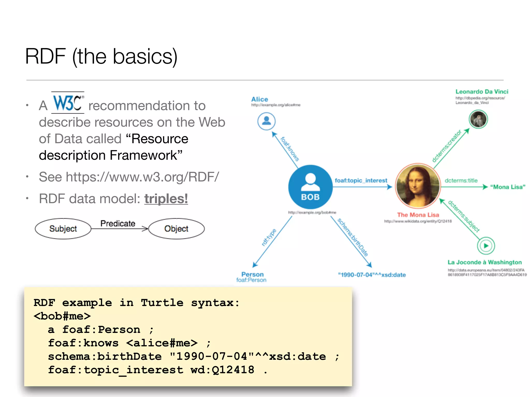 RDF (the basics)
• A W3C recommendation to
describe resources on the Web
of Data called “Resource
description Framework”

• See https://www.w3.org/RDF/ 

• RDF data model: triples!
RDF example in Turtle syntax:
<bob#me>
a foaf:Person ;
foaf:knows <alice#me> ;
schema:birthDate "1990-07-04"^^xsd:date ;
foaf:topic_interest wd:Q12418 .
 