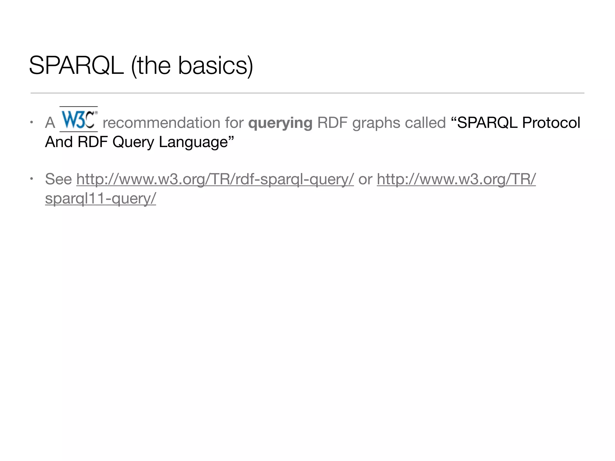 SPARQL (the basics)
• A W3C recommendation for querying RDF graphs called “SPARQL Protocol
And RDF Query Language”

• See http://www.w3.org/TR/rdf-sparql-query/ or http://www.w3.org/TR/
sparql11-query/
 
