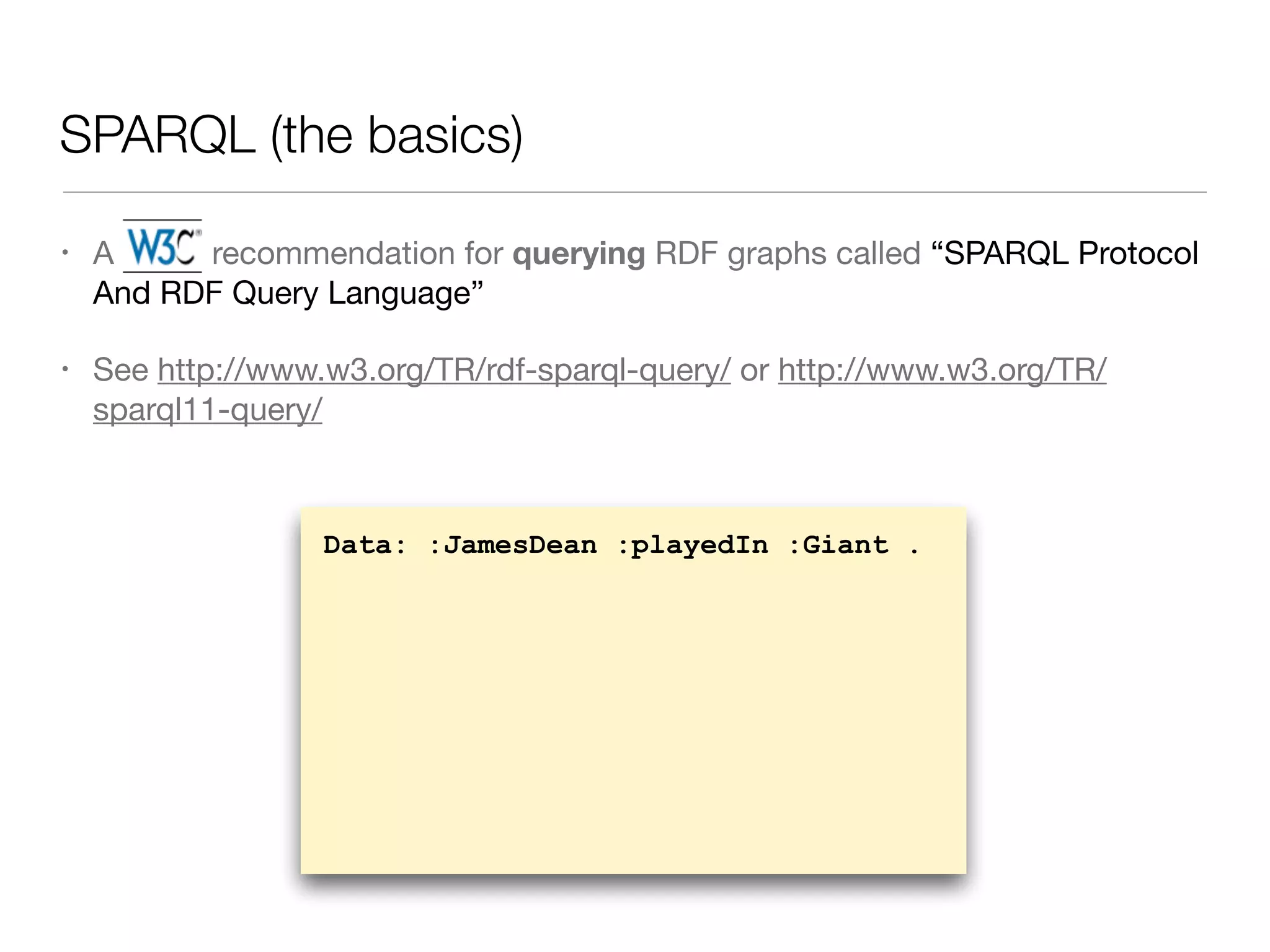 SPARQL (the basics)
• A W3C recommendation for querying RDF graphs called “SPARQL Protocol
And RDF Query Language”

• See http://www.w3.org/TR/rdf-sparql-query/ or http://www.w3.org/TR/
sparql11-query/
Data: :JamesDean :playedIn :Giant .
 