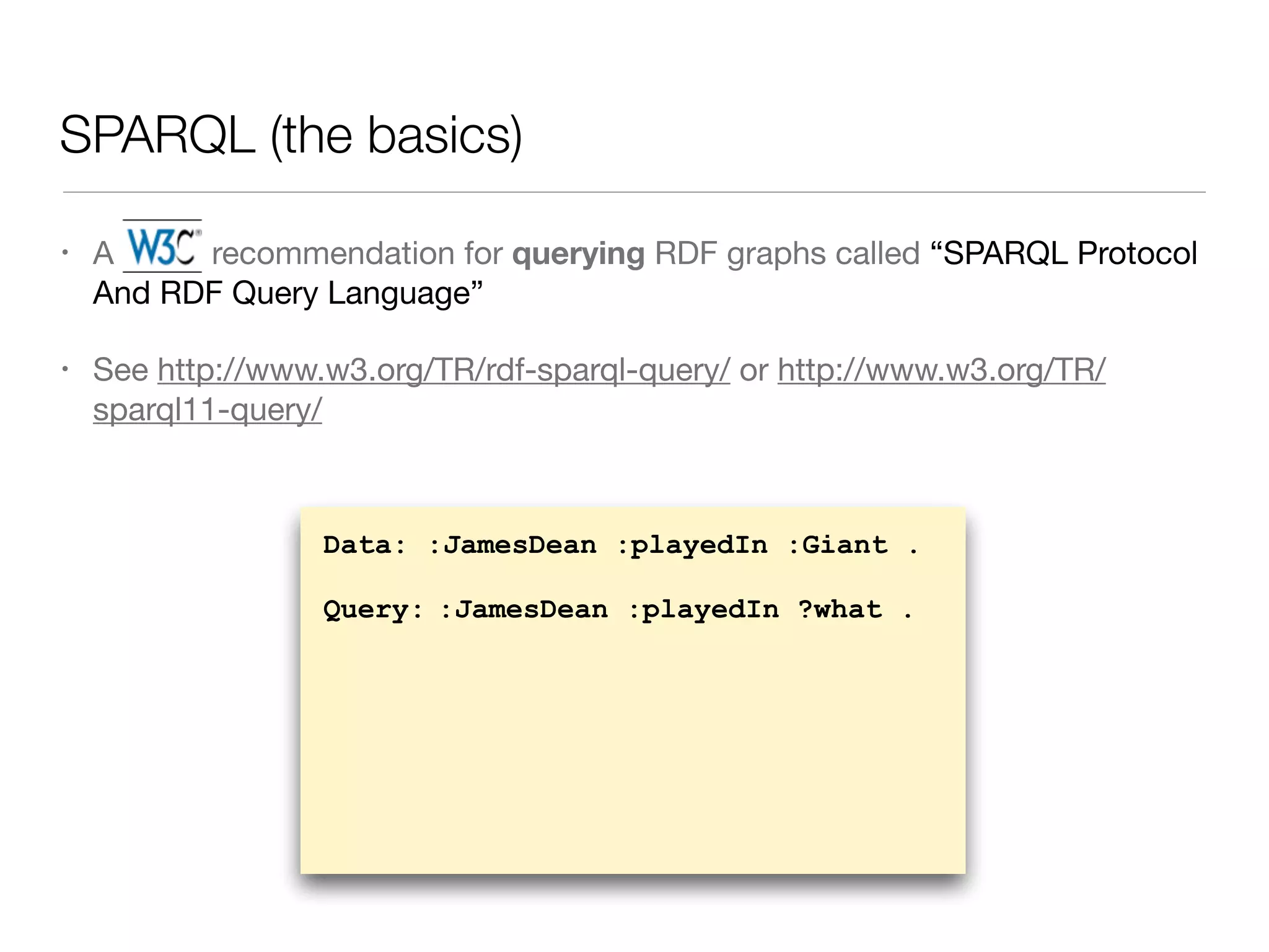 SPARQL (the basics)
• A W3C recommendation for querying RDF graphs called “SPARQL Protocol
And RDF Query Language”

• See http://www.w3.org/TR/rdf-sparql-query/ or http://www.w3.org/TR/
sparql11-query/
Data: :JamesDean :playedIn :Giant .
Query: :JamesDean :playedIn ?what .
 