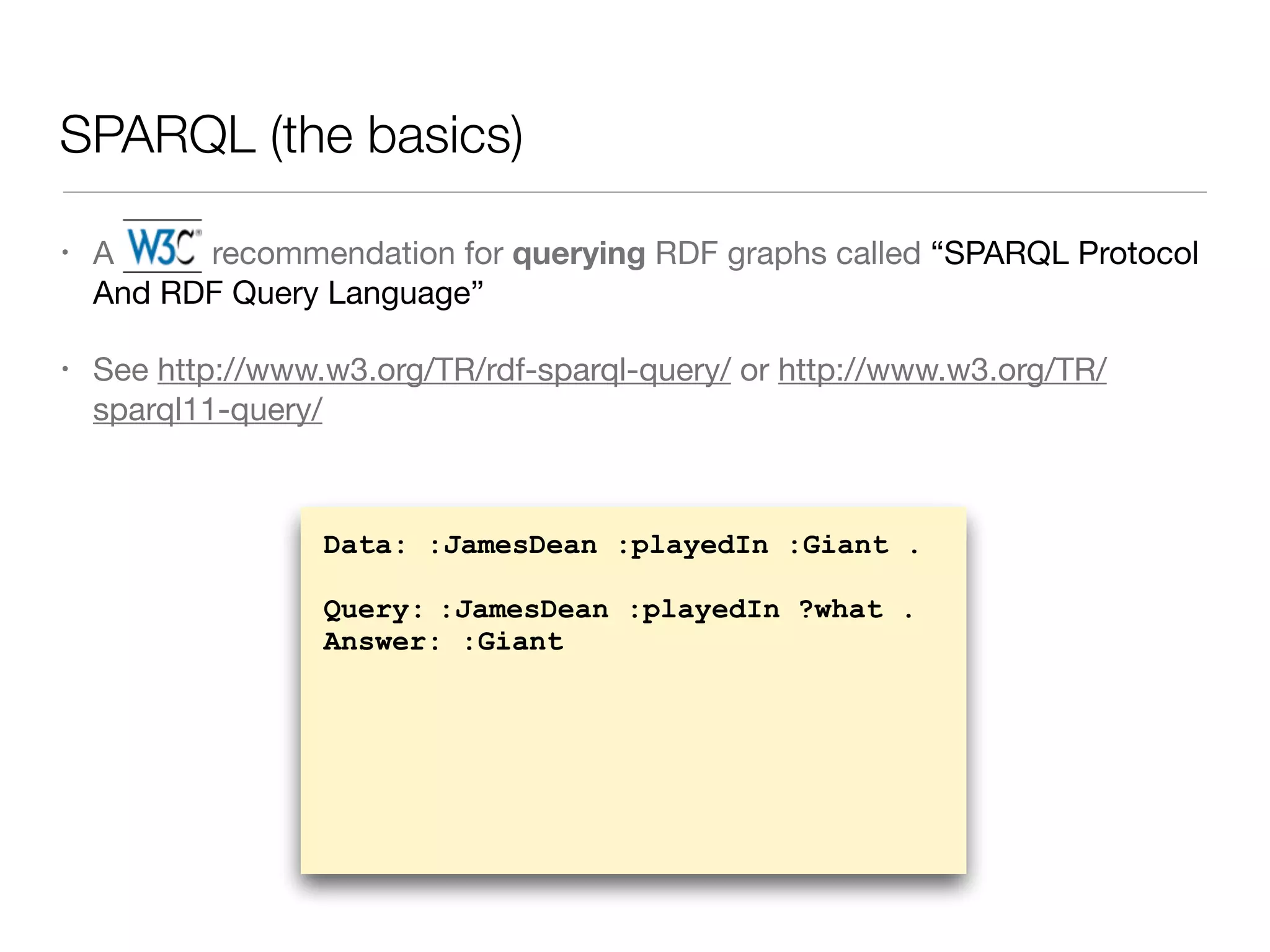 SPARQL (the basics)
• A W3C recommendation for querying RDF graphs called “SPARQL Protocol
And RDF Query Language”

• See http://www.w3.org/TR/rdf-sparql-query/ or http://www.w3.org/TR/
sparql11-query/
Data: :JamesDean :playedIn :Giant .
Query: :JamesDean :playedIn ?what .
Answer: :Giant
 