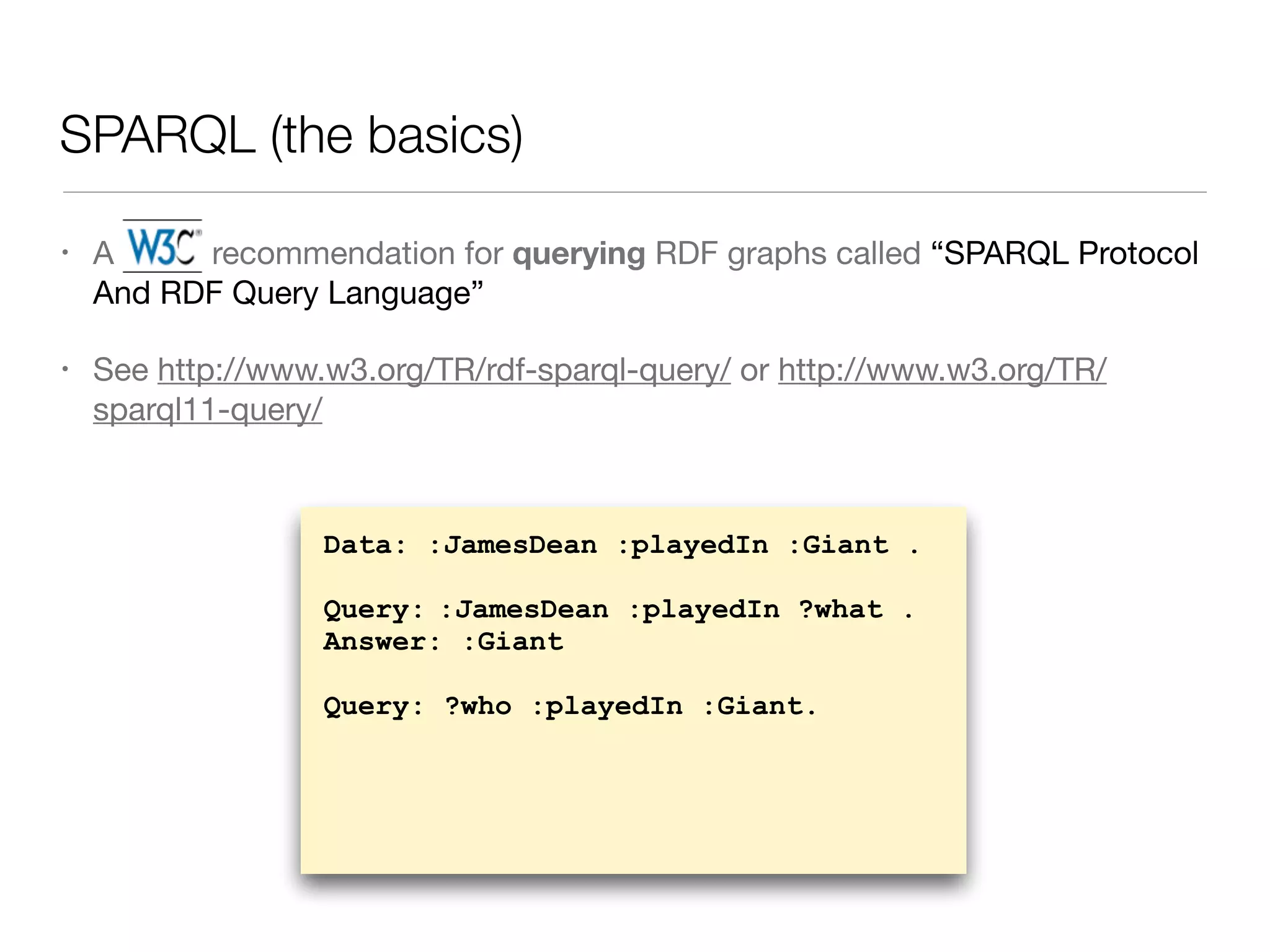 SPARQL (the basics)
• A W3C recommendation for querying RDF graphs called “SPARQL Protocol
And RDF Query Language”

• See http://www.w3.org/TR/rdf-sparql-query/ or http://www.w3.org/TR/
sparql11-query/
Data: :JamesDean :playedIn :Giant .
Query: :JamesDean :playedIn ?what .
Answer: :Giant
Query: ?who :playedIn :Giant.
 
