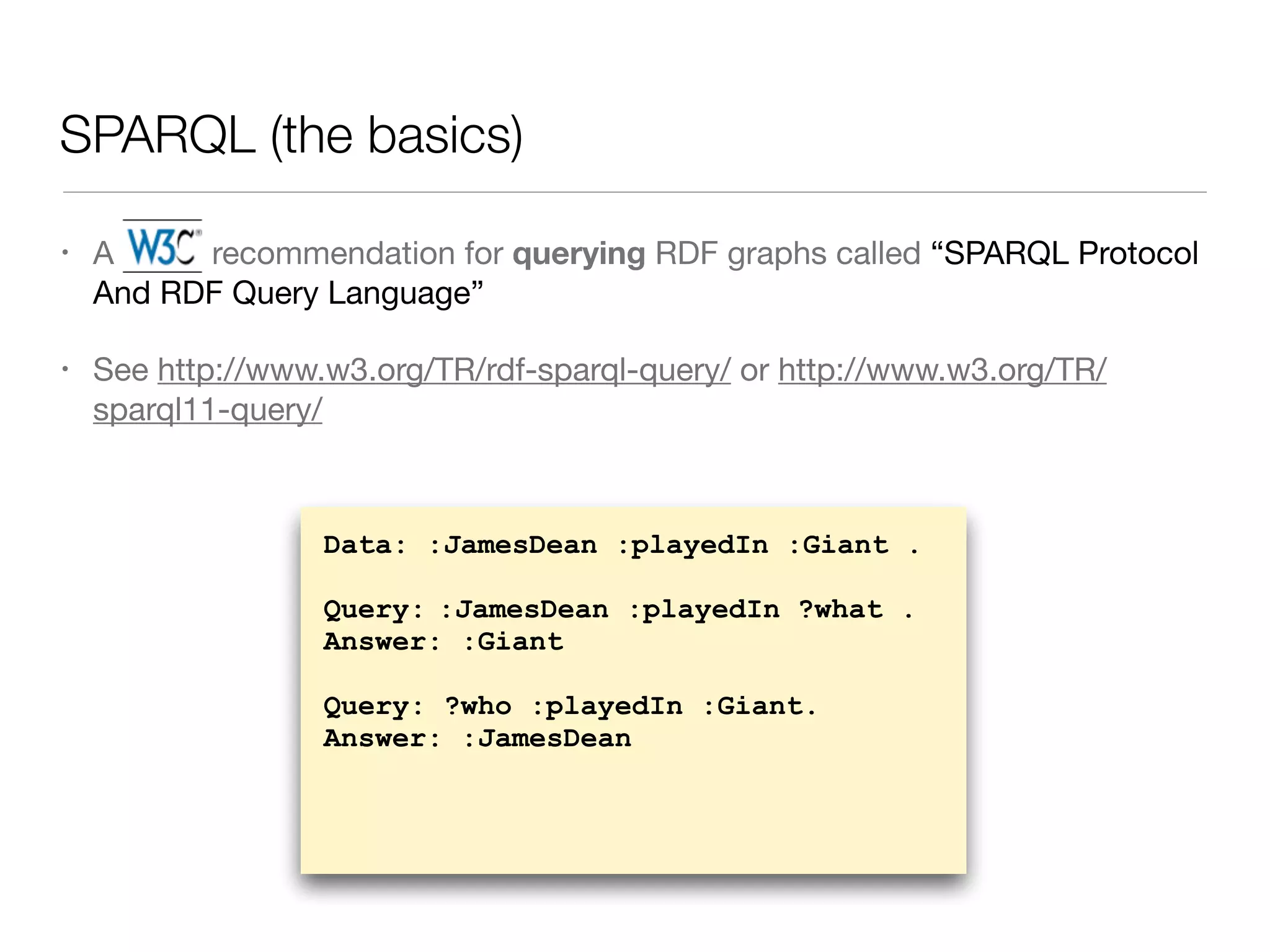SPARQL (the basics)
• A W3C recommendation for querying RDF graphs called “SPARQL Protocol
And RDF Query Language”

• See http://www.w3.org/TR/rdf-sparql-query/ or http://www.w3.org/TR/
sparql11-query/
Data: :JamesDean :playedIn :Giant .
Query: :JamesDean :playedIn ?what .
Answer: :Giant
Query: ?who :playedIn :Giant.
Answer: :JamesDean
 