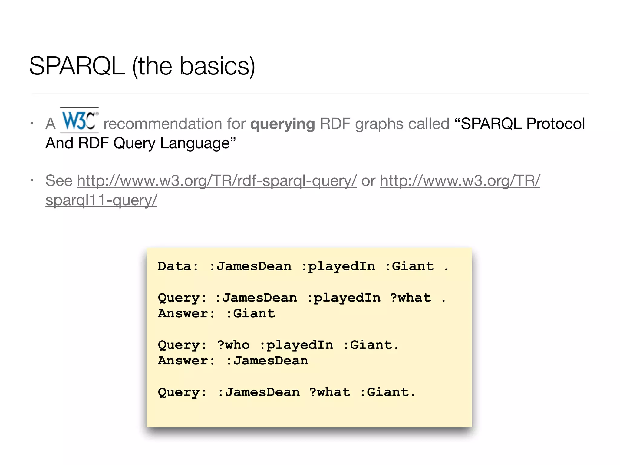 SPARQL (the basics)
• A W3C recommendation for querying RDF graphs called “SPARQL Protocol
And RDF Query Language”

• See http://www.w3.org/TR/rdf-sparql-query/ or http://www.w3.org/TR/
sparql11-query/
Data: :JamesDean :playedIn :Giant .
Query: :JamesDean :playedIn ?what .
Answer: :Giant
Query: ?who :playedIn :Giant.
Answer: :JamesDean
Query: :JamesDean ?what :Giant.
 