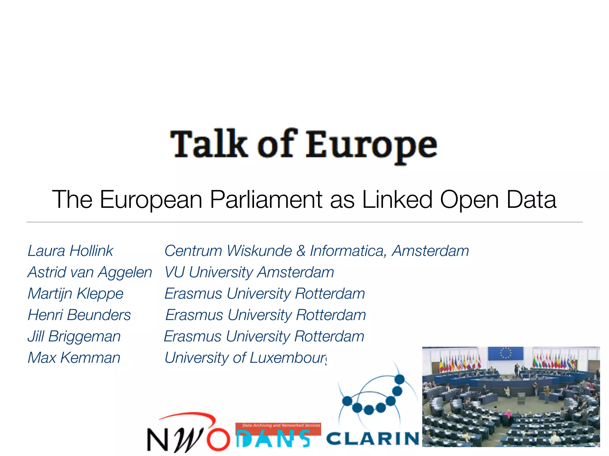 The European Parliament as Linked Open Data
Laura Hollink	 	 Centrum Wiskunde & Informatica, Amsterdam
Astrid van Aggelen 	 VU University Amsterdam
Martijn Kleppe	 	 Erasmus University Rotterdam
Henri Beunders Erasmus University Rotterdam
Jill Briggeman Erasmus University Rotterdam
Max Kemman	 	 University of Luxembourg
 
