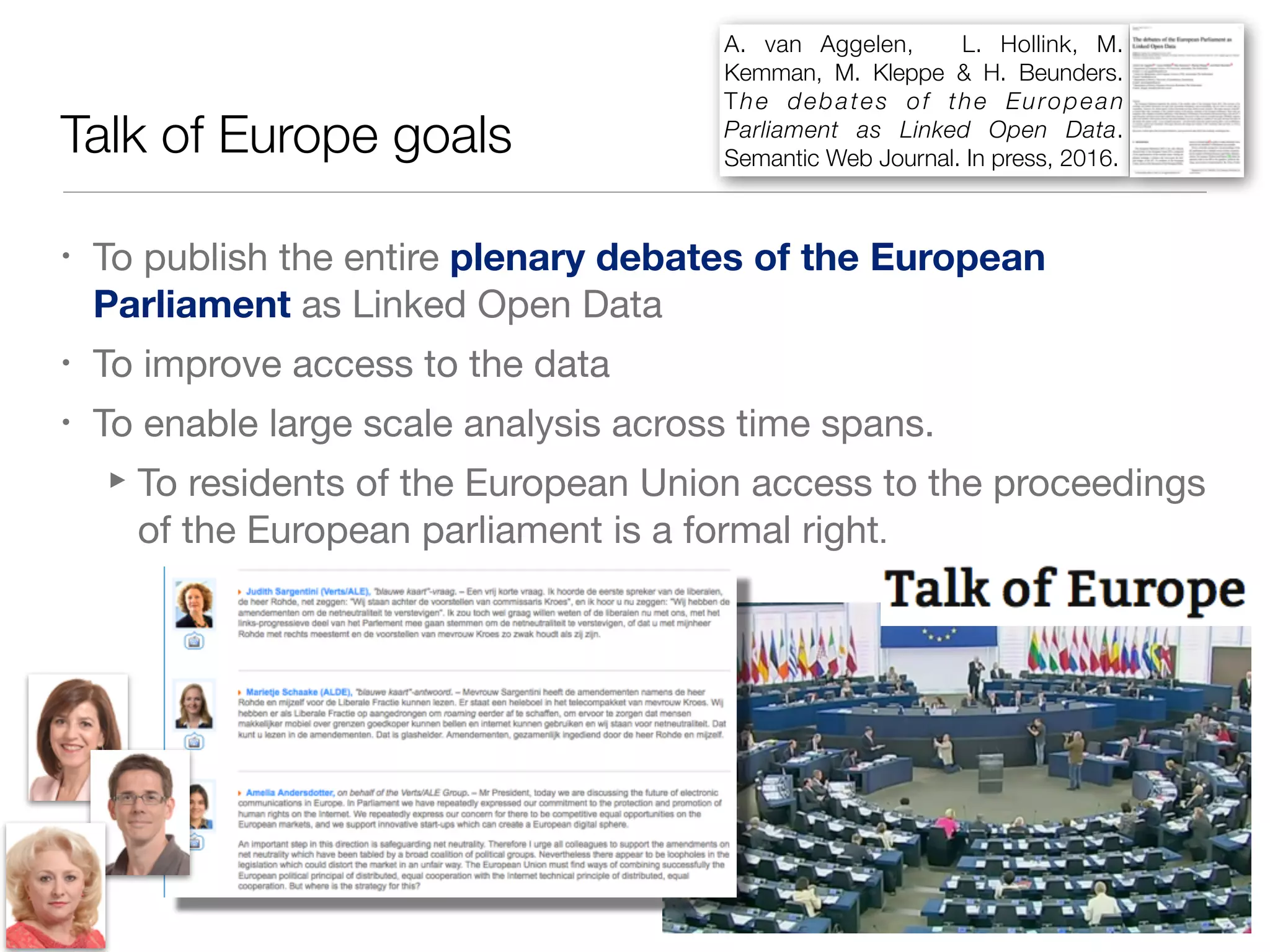Talk of Europe goals
• To publish the entire plenary debates of the European
Parliament as Linked Open Data

• To improve access to the data

• To enable large scale analysis across time spans.

‣To residents of the European Union access to the proceedings
of the European parliament is a formal right.
A. van Aggelen, L. Hollink, M.
Kemman, M. Kleppe & H. Beunders.
The debates of the European
Parliament as Linked Open Data.
Semantic Web Journal. In press, 2016.
 