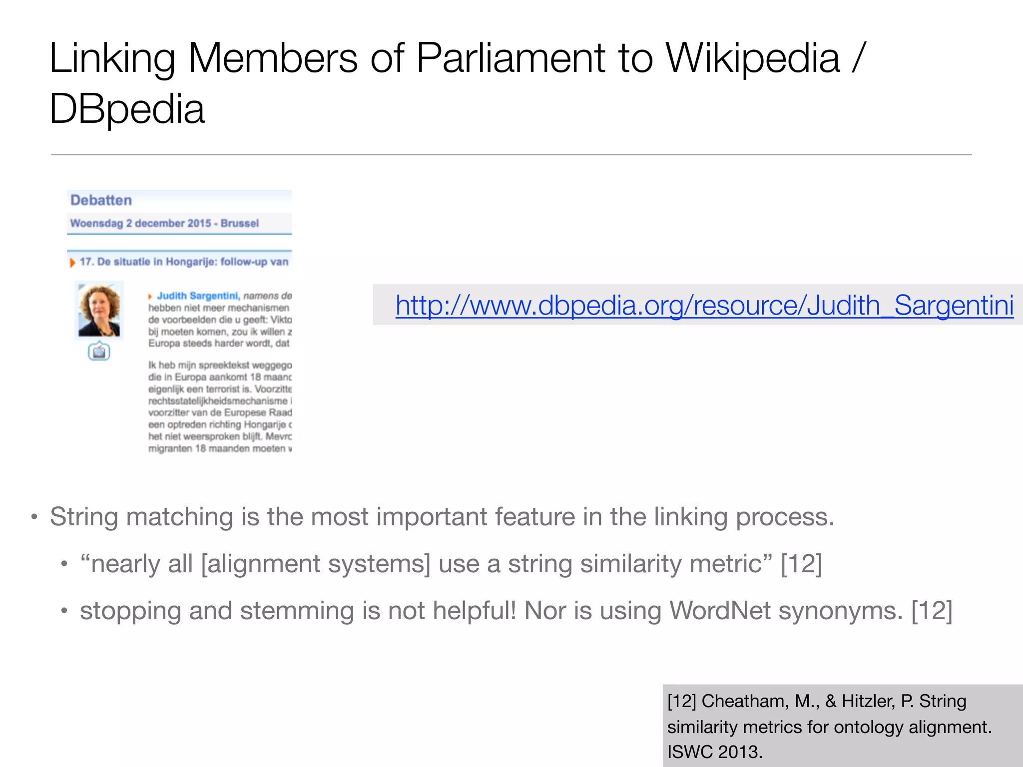 Linking Members of Parliament to Wikipedia /
DBpedia
• String matching is the most important feature in the linking process.

• “nearly all [alignment systems] use a string similarity metric” [12]

• stopping and stemming is not helpful! Nor is using WordNet synonyms. [12]
[12] Cheatham, M., & Hitzler, P. String
similarity metrics for ontology alignment.
ISWC 2013.
http://www.dbpedia.org/resource/Judith_Sargentini
 